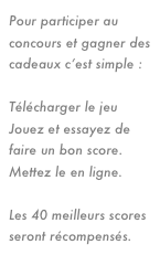Pour participer au concours et gagner des cadeaux c’est simple :

Télécharger le jeu ici
Jouez et essayez de faire un bon score.
Mettez le en ligne.

Les 40 meilleurs scores seront récompensés.
